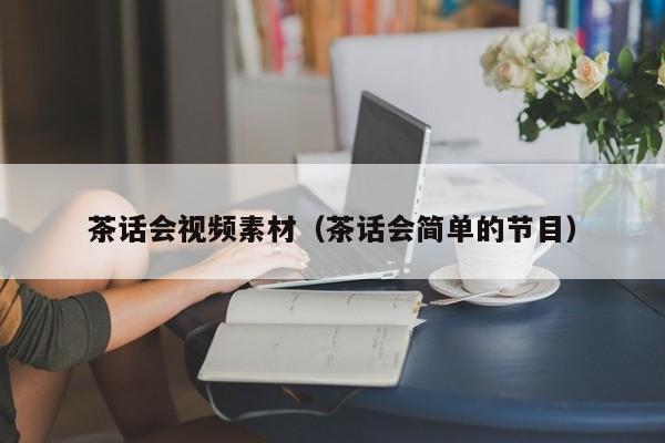 茶话会视频素材（茶话会简单的节目）