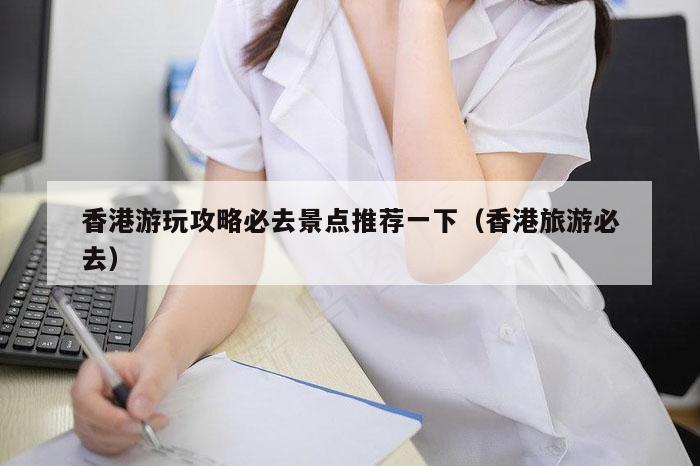 香港游玩攻略必去景点推荐一下（香港旅游必去）