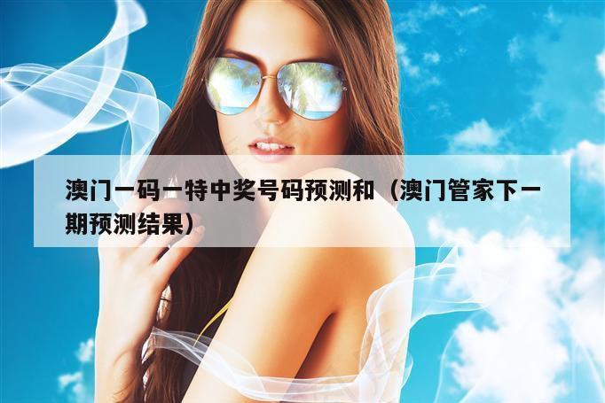 澳门一码一特中奖号码预测和（澳门管家下一期预测结果）